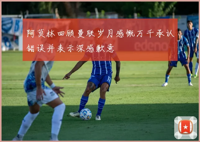 阿莫林回顾曼联岁月感慨万千承认错误并表示深感歉意