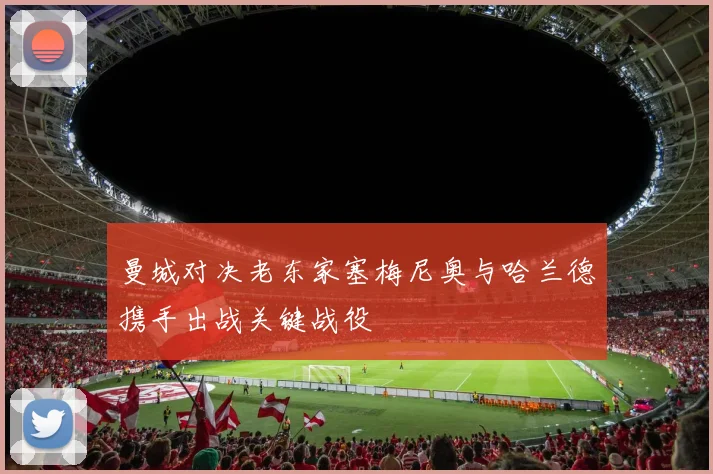 曼城对决老东家塞梅尼奥与哈兰德携手出战关键战役
