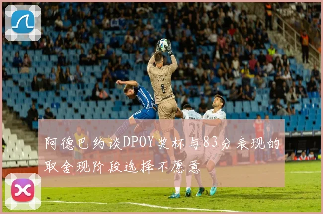 阿德巴约谈DPOY奖杯与83分表现的取舍现阶段选择不愿意
