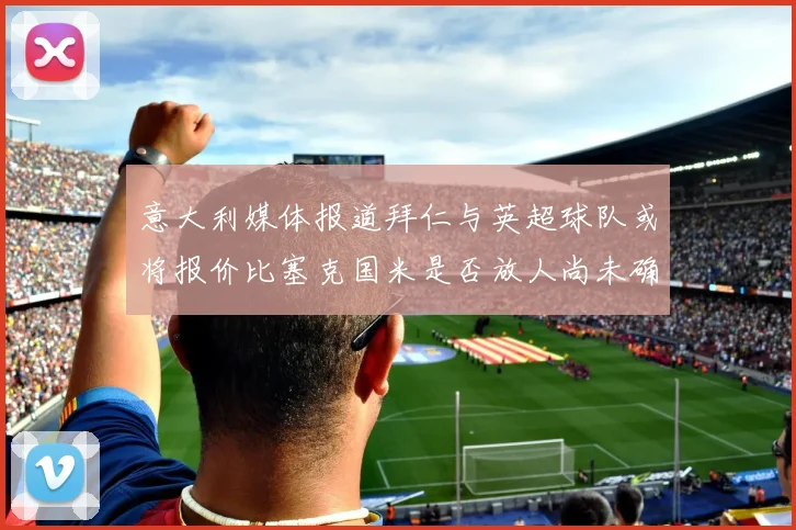 意大利媒体报道拜仁与英超球队或将报价比塞克国米是否放人尚未确定