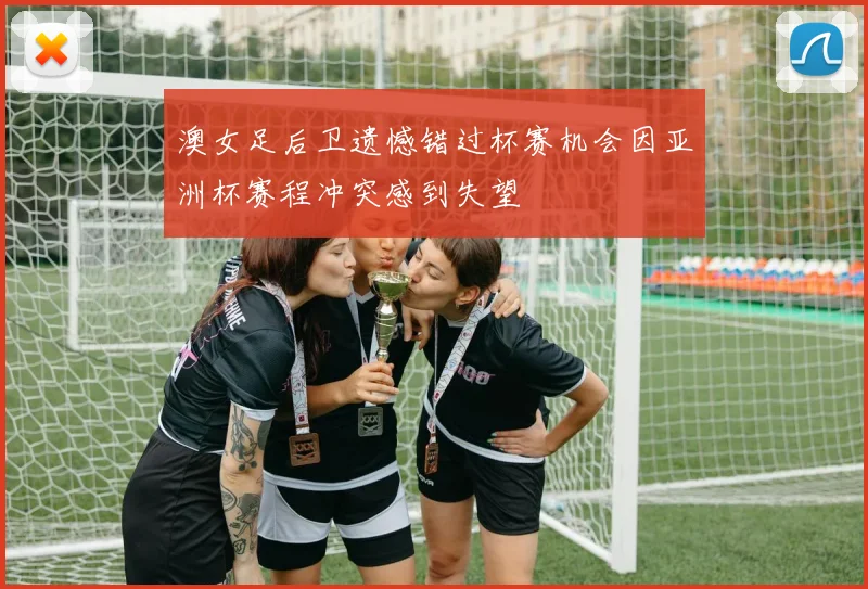 澳女足后卫遗憾错过杯赛机会因亚洲杯赛程冲突感到失望