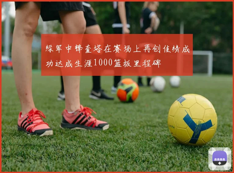 绿军中锋奎塔在赛场上再创佳绩成功达成生涯1000篮板里程碑
