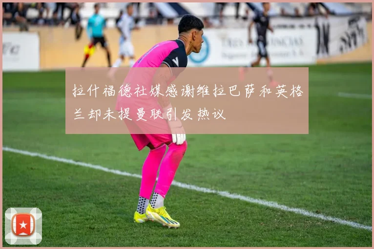 拉什福德社媒感谢维拉巴萨和英格兰却未提曼联引发热议