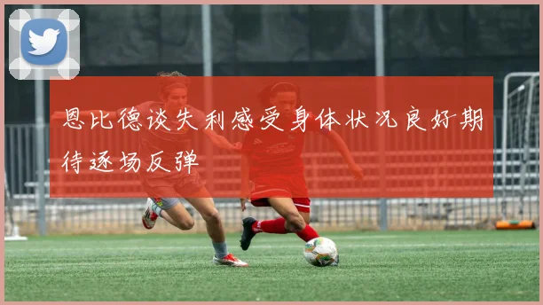 恩比德谈失利感受身体状况良好期待逐场反弹