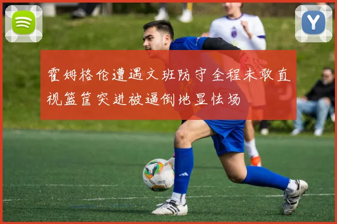 霍姆格伦遭遇文班防守全程未敢直视篮筐突进被逼倒地显怯场