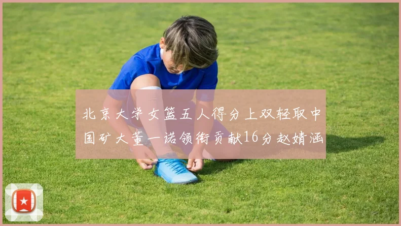 北京大学女篮五人得分上双轻取中国矿大董一诺领衔贡献16分赵婧涵接近双双
