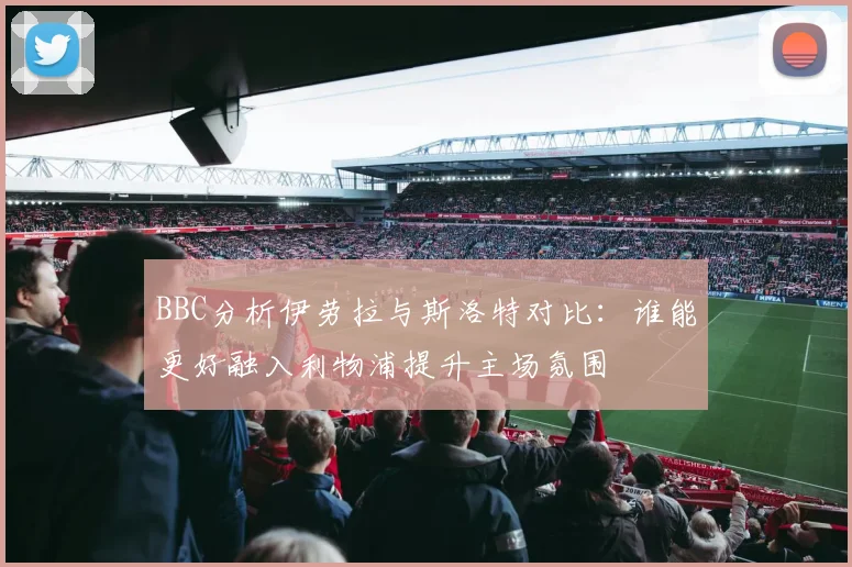 BBC分析伊劳拉与斯洛特对比：谁能更好融入利物浦提升主场氛围