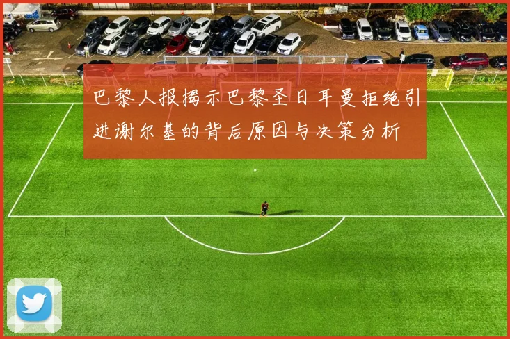 巴黎人报揭示巴黎圣日耳曼拒绝引进谢尔基的背后原因与决策分析