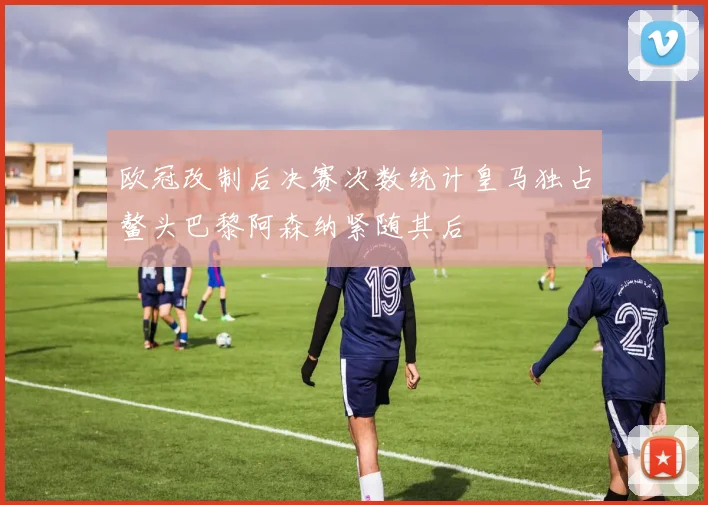 欧冠改制后决赛次数统计皇马独占鳌头巴黎阿森纳紧随其后