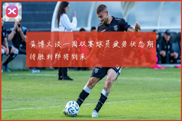 黄博文谈一周双赛球员疲劳状态期待胜利即将到来