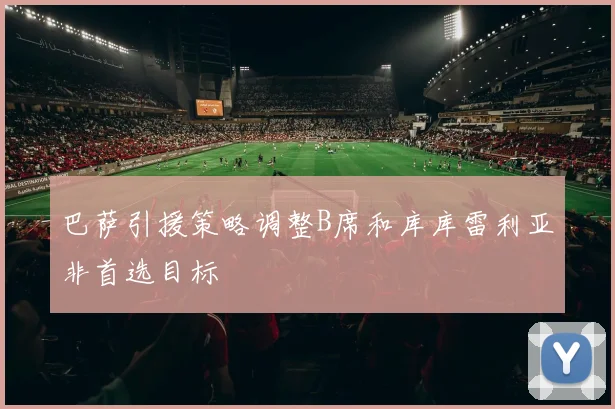 巴萨引援策略调整B席和库库雷利亚非首选目标