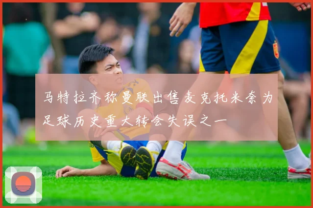 马特拉齐称曼联出售麦克托米奈为足球历史重大转会失误之一
