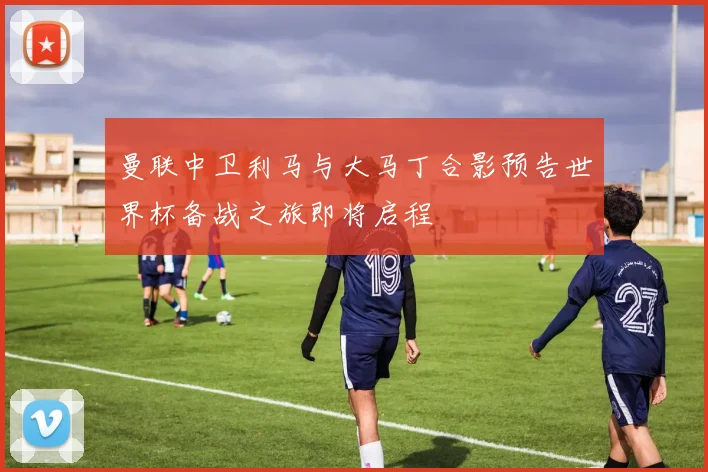 曼联中卫利马与大马丁合影预告世界杯备战之旅即将启程