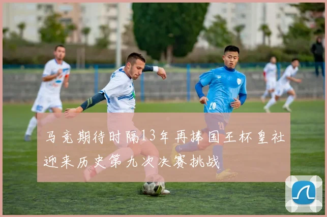 马竞期待时隔13年再捧国王杯皇社迎来历史第九次决赛挑战