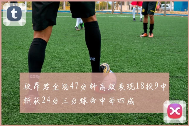 段昂君全场47分钟高效表现18投9中斩获24分三分球命中率四成