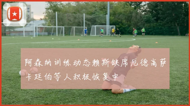 阿森纳训练动态赖斯缺席厄德高萨卡廷伯等人积极恢复中