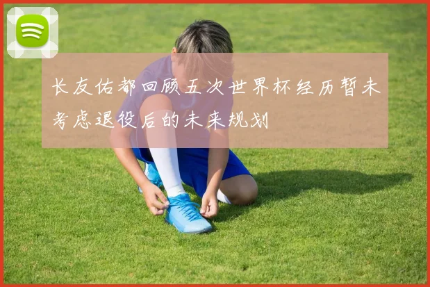 长友佑都回顾五次世界杯经历暂未考虑退役后的未来规划