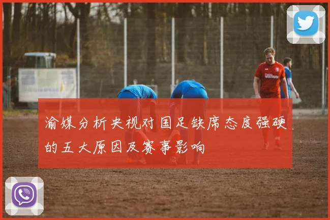 渝媒分析央视对国足缺席态度强硬的五大原因及赛事影响
